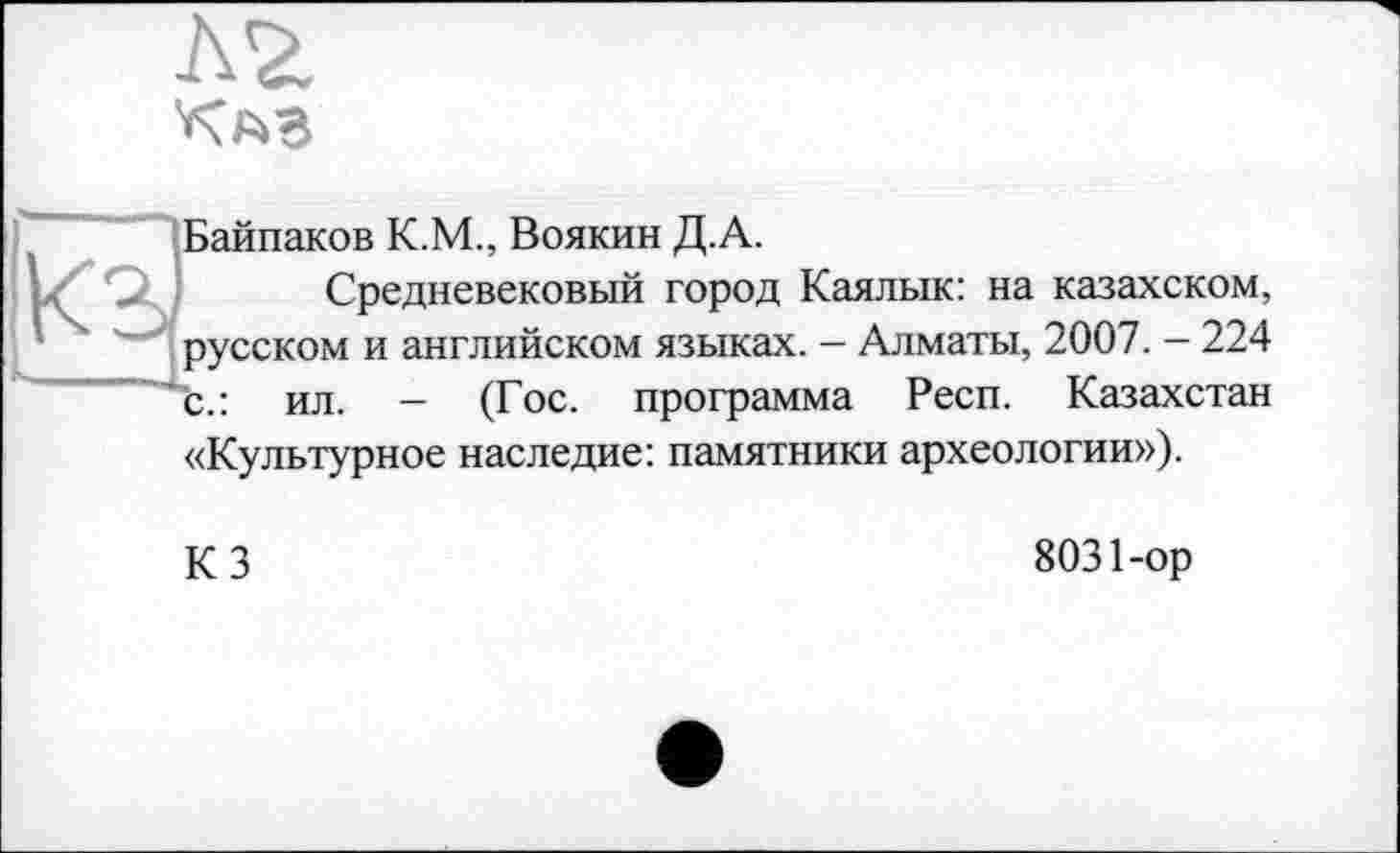 ﻿
Байпаков K.M., Воякин Д.А.
Средневековый город Каялык: на казахском, русском и английском языках. - Алматы, 2007. - 224 с.: ил. - (Гос. программа Респ. Казахстан «Культурное наследие: памятники археологии»).
КЗ
8031-ор